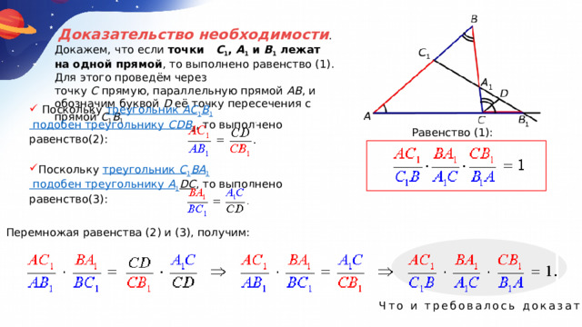   Доказательство необходимости . Докажем, что если  точки    C 1 ,  A 1  и  B 1  лежат на одной прямой , то выполнено равенство (1). Для этого проведём через точку  C  прямую, параллельную прямой AB , и обозначим буквой  D  её точку пересечения с прямой  C 1 B 1  Поскольку  треугольник  AC 1 B 1  подобен треугольнику  CDB 1 , то выполнено равенство(2): Равенство (1): Поскольку  треугольник  C 1 BA 1  подобен треугольнику  A 1 DC , то выполнено равенство(3): Перемножая равенства (2) и (3), получим: Что и требовалось доказать. 
