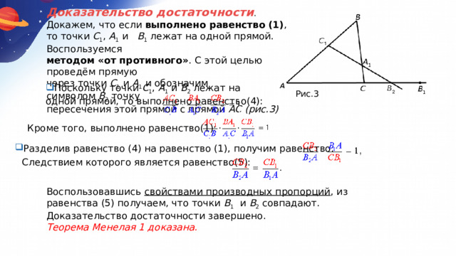 Доказательство достаточности . Докажем, что если  выполнено равенство (1) , то точки  C 1 ,  A 1  и    B 1  лежат на одной прямой. Воспользуемся методом «от противного» . С этой целью проведём прямую через точки  C 1  и  A 1  и обозначим символом  B 2  точку пересечения этой прямой с прямой  AC (рис.3) Поскольку точки  C 1 ,  A 1  и  B 2  лежат на одной прямой, то выполнено равенство(4): Рис.3 Кроме того, выполнено равенство(1): Разделив равенство (4) на равенство (1), получим равенство: Следствием которого является равенство(5): Воспользовавшись  свойствами производных пропорций , из равенства (5) получаем, что точки  B 1   и  B 2  совпадают. Доказательство достаточности завершено. Теорема Менелая 1 доказана. 
