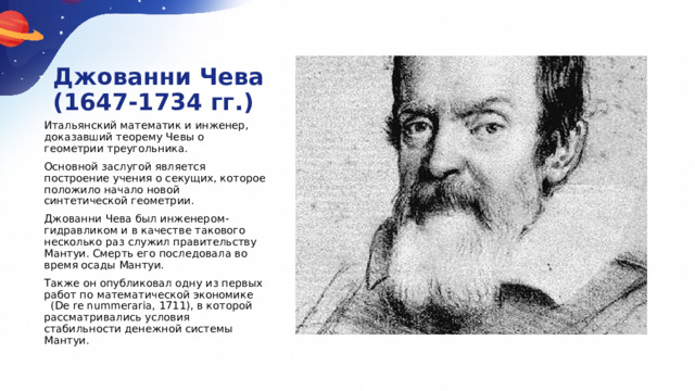 Джованни Чева  (1647-1734 гг.) Итальянский математик и инженер, доказавший теорему Чевы о геометрии треугольника. Основной заслугой является построение учения о секущих, которое положило начало новой синтетической геометрии. Джованни Чева был инженером-гидравликом и в качестве такового несколько раз служил правительству Мантуи. Смерть его последовала во время осады Мантуи. Также он опубликовал одну из первых работ по математической экономике (De re nummeraria, 1711), в которой рассматривались условия стабильности денежной системы Мантуи. 