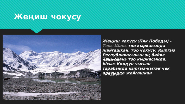 7439 м Жеңиш чокусу Жеңиш чокусу  ( Пик Победы) -  Тянь-Шань  тоо кыркасында жайгашкан, тоо чокусу. Кыргыз Республикасынын эң бийик чекити.  Тянь-Шань тоо кыркасында, Ысык-Көлдүн чыгыш тарабында кыргыз-кытай чек арасында жайгашкан . 