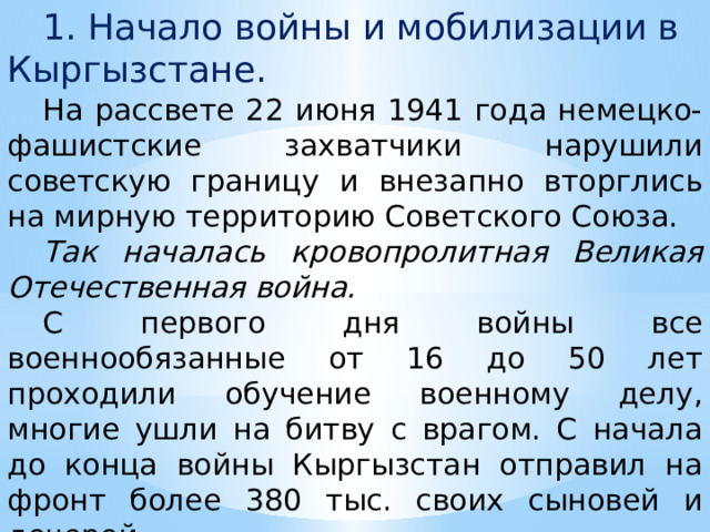  1. Начало войны и мобилизации в Кыргызстане.  На рассвете 22 июня 1941 года немецко-фашистские захватчики нарушили советскую границу и внезапно вторглись на мирную территорию Советского Союза.  Так началась кровопролитная Великая Отечественная война.  С первого дня войны все военнообязанные от 16 до 50 лет проходили обучение военному делу, многие ушли на битву с врагом. С начала до конца войны Кыргызстан отправил на фронт более 380 тыс. своих сыновей и дочерей. 