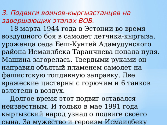 3. Подвиги воинов-кыргызстанцев на завершающих этапах ВОВ.  18 марта 1944 года в Эстонии во время воздушного боя в самолет летчика-кыргыза, уроженца села Беш-Кунгей Аламудунского района Исмаилбека Таранчиева попала пуля. Машина загорелась. Твердыми руками он направил объятый пламенем самолет на фашистскую топливную заправку. Две вражеские цистерны с горючим и 6 танков взлетели в воздух.  Долгое время этот подвиг оставался неизвестным. И только в мае 1991 года кыргызский народ узнал о подвиге своего сына. За мужество и героизм Исмаилбеку Таранчиеву было присвоено звание Героя Советского Союза. 