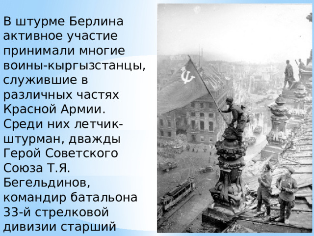 В штурме Берлина активное участие принимали многие воины-кыргызстанцы, служившие в различных частях Красной Армии. Среди них летчик-штурман, дважды Герой Советского Союза Т.Я. Бегельдинов, командир батальона 33-й стрелковой дивизии старший лейтенант А. Суюмбаев, и другие. 