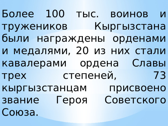 Более 100 тыс. воинов и тружеников Кыргызстана были награждены орденами и медалями, 20 из них стали кавалерами ордена Славы трех степеней, 73 кыргызстанцам присвоено звание Героя Советского Союза. 