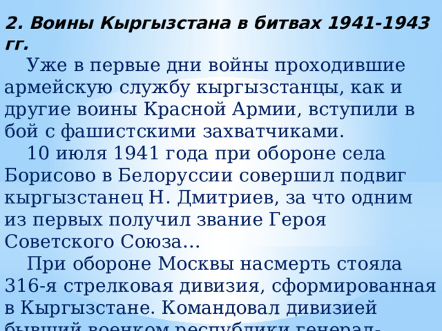 2. Воины Кыргызстана в битвах 1941-1943 гг.  Уже в первые дни войны проходившие армейскую службу кыргызстанцы, как и другие воины Красной Армии, вступили в бой с фашистскими захватчиками.  10 июля 1941 года при обороне села Борисово в Белоруссии совершил подвиг кыргызстанец Н. Дмитриев, за что одним из первых получил звание Героя Советского Союза…  При обороне Москвы насмерть стояла 316-я стрелковая дивизия, сформированная в Кыргызстане. Командовал дивизией бывший военком республики генерал-майор И.В. Панфилов. Дивизия навечно вошла в историю как Панфиловская. 