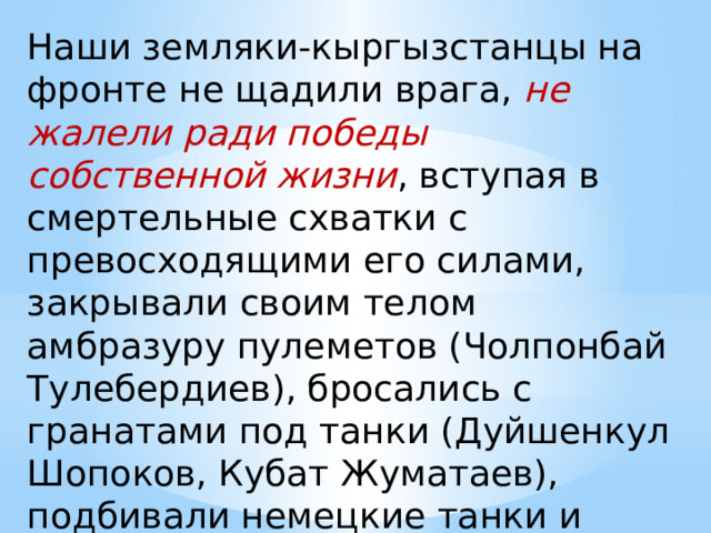 Наши земляки-кыргызстанцы на фронте не щадили врага, не жалели ради победы собственной жизни , вступая в смертельные схватки с превосходящими его силами, закрывали своим телом амбразуру пулеметов (Чолпонбай Тулебердиев), бросались с гранатами под танки (Дуйшенкул Шопоков, Кубат Жуматаев), подбивали немецкие танки и бронемашины (Даир Асанов)… 