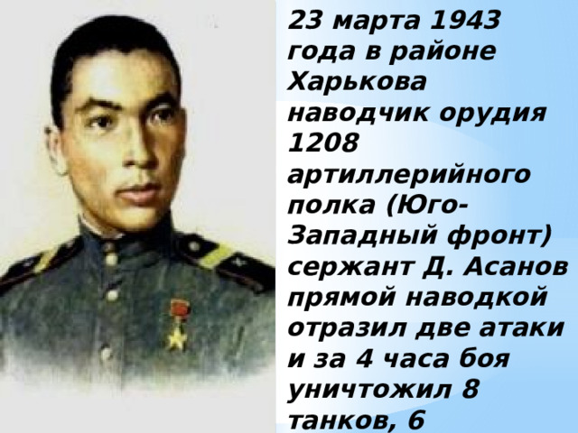 23 марта 1943 года в районе Харькова наводчик орудия 1208 артиллерийного полка (Юго-Западный фронт) сержант Д. Асанов прямой наводкой отразил две атаки и за 4 часа боя уничтожил 8 танков, 6 бронемашин и до 40 солдат противника. 