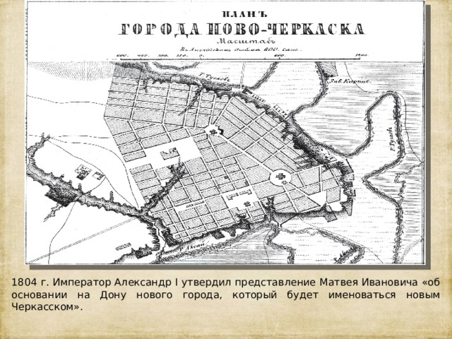 1804 г. Император Александр I утвердил представление Матвея Ивановича «об основании на Дону нового города, который будет именоваться новым Черкасском». 