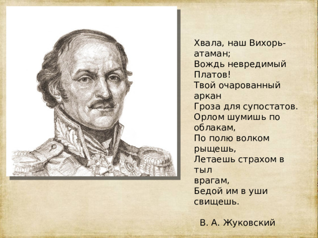 . Хвала, наш Вихорь-атаман; Вождь невредимый Платов! Твой очарованный аркан Гроза для супостатов. Орлом шумишь по облакам, По полю волком рыщешь, Летаешь страхом в тыл врагам, Бедой им в уши свищешь.  В. А. Жуковский 