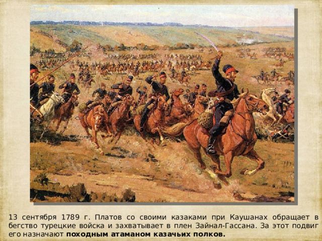 13 сентября 1789 г. Платов со своими казаками при Каушанах обращает в бегство турецкие войска и захватывает в плен Зайнал-Гассана. За этот подвиг его назначают походным атаманом казачьих полков. 
