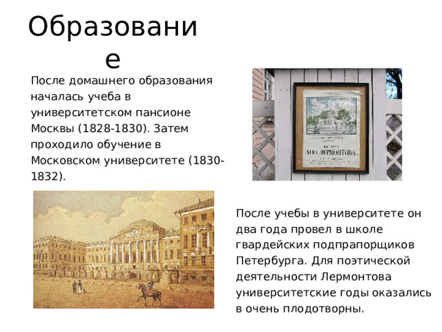 Образование После домашнего образования началась учеба в университетском пансионе Москвы (1828-1830). Затем проходило обучение в Московском университете (1830-1832). После учебы в университете он два года провел в школе гвардейских подпрапорщиков Петербурга. Для поэтической деятельности Лермонтова университетские годы оказались в очень плодотворны. 