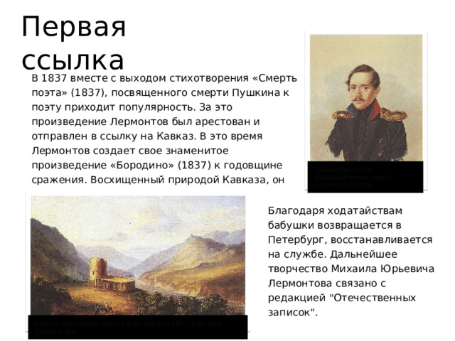 Первая ссылка В 1837 вместе с выходом стихотворения «Смерть поэта» (1837), посвященного смерти Пушкина к поэту приходит популярность. За это произведение Лермонтов был арестован и отправлен в ссылку на Кавказ. В это время Лермонтов создает свое знаменитое произведение «Бородино» (1837) к годовщине сражения. Восхищенный природой Кавказа, он пишет стихи и занимается живописью. Лермонтов после возвращения из первой ссылки. 1838 год. Благодаря ходатайствам бабушки возвращается в Петербург, восстанавливается на службе. Дальнейшее творчество Михаила Юрьевича Лермонтова связано с редакцией 