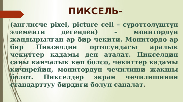 ПИКСЕЛЬ- (англисче pixel, picture cell – сүрөттөлүштүн элементи дегенден) – монитордун жандырылган ар бир чекити. Монитордо ар бир Пикселдин ортосундагы аралык чекиттер кадамы деп аталат. Пикселдин саны канчалык көп болсо, чекиттер кадамы кичирейип, монитордун чечилиши жакшы болот. Пикселдер экран чечилишинин стандарттуу бирдиги болуп саналат . 