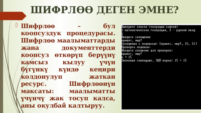 ШИФРЛӨӨ ДЕГЕН ЭМНЕ? Шифрлөө – бул коопсуздук процедурасы. Шифрлөө маалыматтарды жана документтерди коопсуз өткөрүп берүүнү камсыз кылуу үчүн бүгүнкү күндө кеңири колдонулуп жаткан ресурс. Шифрлөөнүн максаты: маалыматты үчүнчү жак тосуп калса, аны окулбай калтыруу. 