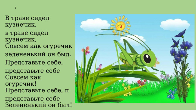 1 В траве сидел кузнечик, в траве сидел кузнечик,  Совсем как огуречик зелененький он был. Представьте себе, представьте себе  Совсем как огуречик!  Представьте себе, п представьте себе  Зелененький он был! 