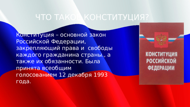 ЧТО ТАКОЕ КОНСТИТУЦИЯ? Конституция – основной закон Российской Федерации, закрепляющий права и свободы каждого гражданина страны., а также их обязанности. Была принята всеобщим голосованием 12 декабря 1993 года. 