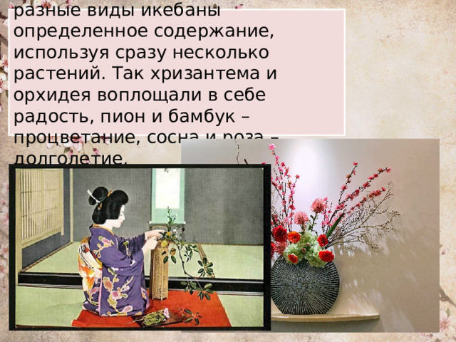 Мастера всегда выкладывали в разные виды икебаны определенное содержание, используя сразу несколько растений. Так хризантема и орхидея воплощали в себе радость, пион и бамбук – процветание, сосна и роза – долголетие. 