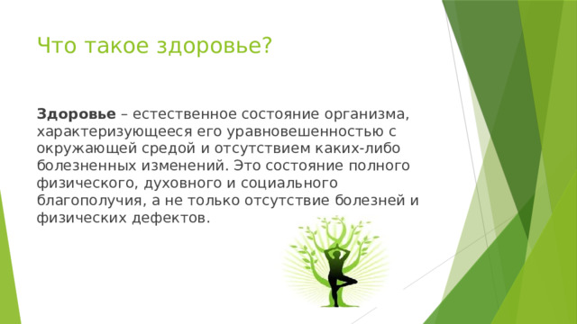 Что такое здоровье? Здоровье  – естественное состояние организма, характеризующееся его уравновешенностью с окружающей средой и отсутствием каких-либо болезненных изменений. Это состояние полного физического, духовного и социального благополучия, а не только отсутствие болезней и физических дефектов. 