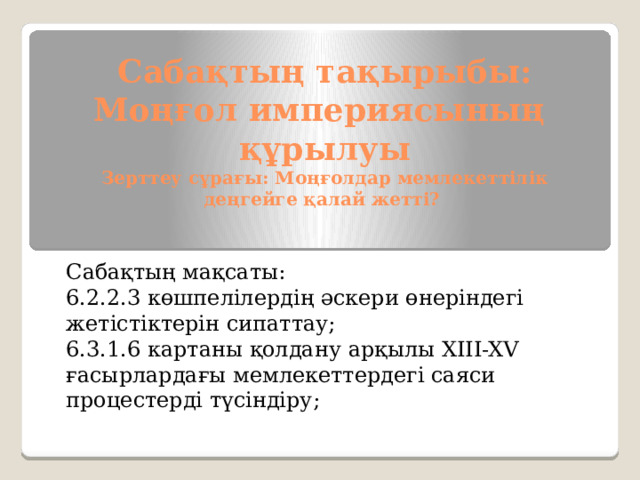 Сабақтың тақырыбы:  Моңғол империясының құрылуы  Зерттеу сұрағы: Моңғолдар мемлекеттілік деңгейге қалай жетті? Сабақтың мақсаты: 6.2.2.3 көшпелілердің әскери өнеріндегі жетістіктерін сипаттау; 6.3.1.6 картаны қолдану арқылы XIII-XV ғасырлардағы мемлекеттердегі саяси процестерді түсіндіру; 