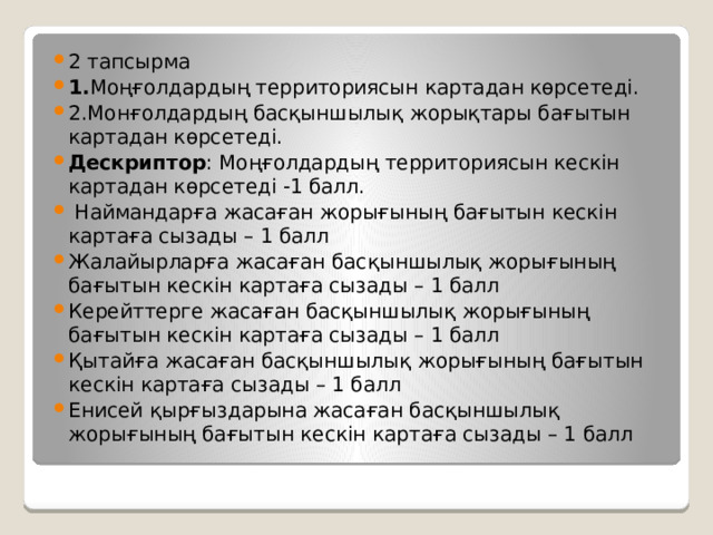 2 тапсырма 1. Моңғолдардың территориясын картадан көрсетеді. 2.Монғолдардың басқыншылық жорықтары бағытын картадан көрсетеді. Дескриптор : Моңғолдардың территориясын кескін картадан көрсетеді -1 балл.  Наймандарға жасаған жорығының бағытын кескін картаға сызады – 1 балл Жалайырларға жасаған басқыншылық жорығының бағытын кескін картаға сызады – 1 балл Керейттерге жасаған басқыншылық жорығының бағытын кескін картаға сызады – 1 балл Қытайға жасаған басқыншылық жорығының бағытын кескін картаға сызады – 1 балл Енисей қырғыздарына жасаған басқыншылық жорығының бағытын кескін картаға сызады – 1 балл 
