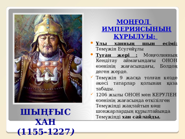 МОҢҒОЛ ИМПЕРИЯСЫНЫҢ ҚҰРЫЛУЫ:  Ұлы ханның шын есімі: Темүжін Есугейұлы Туған жері : Моңғолияның Кендітау аймағындағы ОНОН өзенінің жағасындағы, Болдоң деген жерде. Темүжін 9 жасқа толған кезде әкесі татарлар қолынан қаза табады. 1206 жылы ОНОН мен КЕРУЛЕН өзенінің жағасында өткізілген Темүжінді жақтайтын көш шонжарлардың құрылтайында Темүжінді хан сайлайды. ШЫҢҒЫС ХАН (1155-1227 ) 