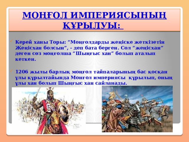 МОҢҒОЛ ИМПЕРИЯСЫНЫҢ ҚҰРЫЛУЫ:  Керей ханы Торы: “Моңғолдарды жеңіске жеткізетін Жеңісхан болсын”, - деп бата берген. Сол “жеңісхан” деген сөз моңғолша “Шыңғыс хан” болып аталып кеткен.  1206 жылы барлық моңғол тайпаларының бас қосқан ұлы құрылтайында Монғол империясы құрылып, оның ұлы хан болып Шыңғыс хан сайланады.  