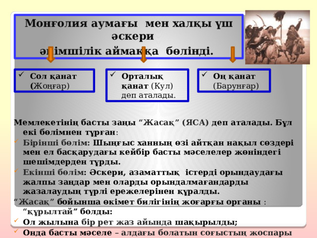 Монғолия аумағы мен халқы үш әскери әкімшілік аймаққа бөлінді. Оң қанат (Барунғар) Сол қанат ( Жоңғар) Орталық қанат (Кул) деп аталады. Мемлекетінің басты заңы “Жасақ” (ЯСА) деп аталады. Бұл екі бөлімнен тұрған : Бірінші бөлім: Шыңғыс ханның өзі айтқан нақыл сөздері мен ел басқарудағы кейбір басты мәселелер жөніндегі шешімдерден тұрды. Екінші бөлім : Әскери, азаматтық істерді орындаудағы жалпы заңдар мен оларды орындалмағандарды жазалаудың түрлі ережелерінен құралды. “ Жасақ” бойынша өкімет билігінің жоғарғы органы :  “құрылтай ” болды: Ол жылына бір рет жаз айында шақырылды; Онда басты мәселе – алдағы болатын соғыстың жоспары талқыланады. 