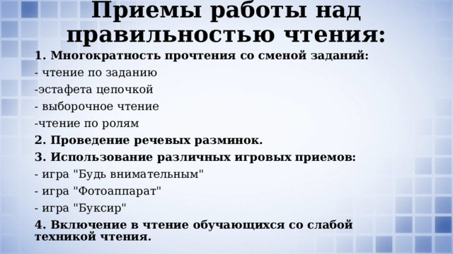 Приемы работы над правильностью чтения: 1. Многократность прочтения со сменой заданий: - чтение по заданию -эстафета цепочкой - выборочное чтение -чтение по ролям 2. Проведение речевых разминок. 3. Использование различных игровых приемов: - игра 