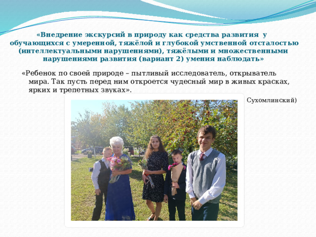  «Внедрение экскурсий в природу как средства развития у  обучающихся с умеренной, тяжёлой и глубокой умственной отсталостью (интеллектуальными нарушениями), тяжёлыми и множественными  нарушениями развития (вариант 2)  умения наблюдать»       «Ребенок по своей природе – пытливый исследователь, открыватель мира. Так пусть перед ним откроется чудесный мир в живых красках, ярких и трепетных звуках».  (Василий Александрович Сухомлинский ) 