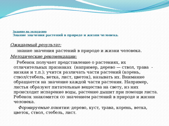    Задание на экскурсию  Знание значения растений в природе и жизни человека.      Ожидаемый результат:  знание значения растений в природе и жизни человека. Методические рекомендации:  Ребенок получает представление о растениях, их отличительных признаках  (например, дерево — ствол, трава  - низкая и т.п.); учится различать части растений (корень, ствол/стебель, ветка, лист, цветок), называть их. Внимание обращается на значение каждой части растения. Например, листья образуют питательные вещества на свету, из них происходит испарение воды, растение дышит при помощи листа. Ребенок знакомится со значением растений в природе и жизни человека.   Формируемые понятия:  дерево, куст, трава, корень, ветка, цветок, ствол, стебель, лист. 