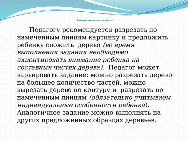          Примерное задание по изучаемой теме     Педагогу рекомендуется разрезать по намеченным линиям картинку и предложить ребенку сложить дерево (во время выполнения задания необходимо акцентировать внимание ребенка на составных частях дерева) . Педагог может варьировать задание: можно разрезать дерево на большее количество частей, можно вырезать дерево по контуру и разрезать по намеченным линиям (обязательно учитываем индивидуальные особенности ребенка ). Аналогичное задание можно выполнять на других предложенных образцах деревьев. 