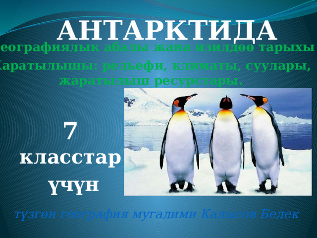 АНТАРКТИДА Географиялык абалы жана изилдөө тарыхы Жаратылышы: рельефи, климаты, суулары, жаратылыш ресурстары. 7 класстар  үчүн түзгөн география мугалими Калысов Белек 