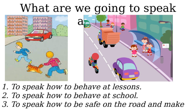 What are we going to speak about?  1. To speak how to behave at lessons.  2. To speak how to behave at school.  3. To speak how to be safe on the road and make the instruction. 