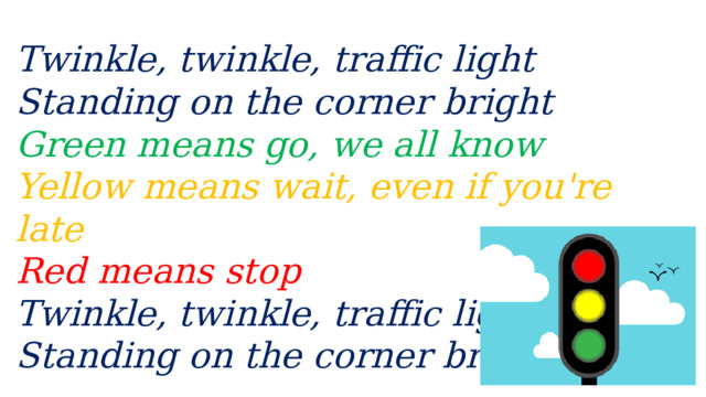 Twinkle, twinkle, traffic light  Standing on the corner bright  Green means go, we all know  Yellow means wait, even if you're late  Red means stop  Twinkle, twinkle, traffic light  Standing on the corner bright. 