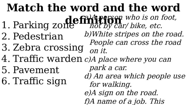 Match the word and the word definition A person who is on foot, not by car/ bike, etc. White stripes on the road. People can cross the road on it. A place where you can park a car.   An area which people use for walking. A sign on the road. A name of a job. This person watches the traffic and makes it safe . Parking zone Pedestrian Zebra crossing Traffic warden Pavement Traffic sign 