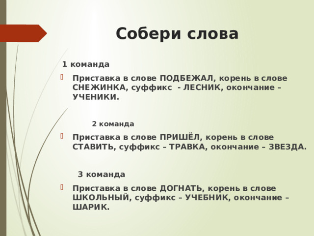 Собери слова 1 команда Приставка в слове ПОДБЕЖАЛ, корень в слове СНЕЖИНКА, суффикс  - ЛЕСНИК, окончание – УЧЕНИКИ.   2 команда Приставка в слове ПРИШЁЛ, корень в слове СТАВИТЬ, суффикс – ТРАВКА, окончание – ЗВЕЗДА.   3 команда Приставка в слове ДОГНАТЬ, корень в слове ШКОЛЬНЫЙ, суффикс – УЧЕБНИК, окончание – ШАРИК.  