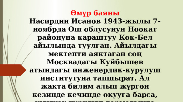 Өмүр баяны Насирдин Исанов 1943-жылы 7-ноябрда Ош облусунун Ноокат районуна караштуу Көк-Бел айылында туулган. Айылдагы мектепти аяктаган соң Москвадагы Куйбышев атындагы инженердик-курулуш институтуна тапшырат. Ал жакта билим алып жүргөн кезинде кечинде окууга барса, күндүзү курулуш тармагында иштеген. 