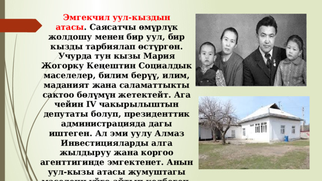 Эмгекчил уул-кыздын атасы . Саясатчы өмүрлүк жолдошу менен бир уул, бир кызды тарбиялап өстүргөн. Учурда тун кызы Мария Жогорку Кеңештин Социалдык маселелер, билим берүү, илим, маданият жана саламаттыкты сактоо бөлүмүн жетектейт. Ага чейин IV чакырылыштын депутаты болуп, президенттик администрацияда дагы иштеген. Ал эми уулу Алмаз Инвестицияларды алга жылдыруу жана коргоо агенттигинде эмгектенет. Анын уул-кызы атасы жумуштагы маселени үйгө айтып келбеген, балдарга кол көтөрбөй, мыкты тарбия берген үй-бүлө башы болгонун эскеришти. 