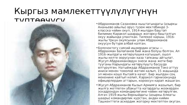 Кыргыз мамлекеттүүлүлүгүнүн түптөөчүсү. Абдрахманов Сазановка кыштагындагы (азыркы Ананьево айылы) орус-тузем мектебинде 3-класска чейин окуп, 1914-жылдан баштап билимин Каракол шаардык жогорку-башталгыч окуу жайында уланткан. Тилекке каршы, 1916-жылы Үркүн окуясынан улам Абдрахманов окуусун бүтүрө албай калган. Болочоктогу саясий ишмердин атасы — Абдрахман Балапанов бий жана болуш болгон. Ал 1916-жылдагы көтөрүлүшкө катышып, ошол жылы келте оорусунан каза тапканы айтылат. Жусуп Абдрахмановдун энеси жана жети бир тууганы Нарындагы көтөрүлүштү басууда өлтүрүлгөн. Натыйжада Абдрахманов Токо аттуу иниси менен томолой жетим калып, 15 жашында эл менен кошо Кытайга качат. Бир жылдан соң мекенине кайтып келип, Каракол гарнизонунда офицерлердин аттарын, короосун карап жашаган. Жусуп Абдрахманов Кызыл Армияга жазылып, бир жылга жетпеген убакытта катардагы жоокерден эскадрондун командирлигине чейин көтөрүлгөн. Алгач 1919-жылы Верныйдагы (азыркы Алматы шаары) командирлик курстан, андан кийин Ташкенттеги аскердик жогорку мектептен окуган. 
