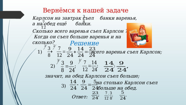 Вернёмся к нашей задаче Карлсон на завтрак съел банки варенья, а на обед ещё банки. Сколько всего варенья съел Карлсон ?  Когда он съел больше варенья и на сколько? Решение 1) всего варенья съел Карлсон; 2) значит, на обед Карлсон съел больше; на столько Карлсон съел  больше на обед. 3) Ответ: 