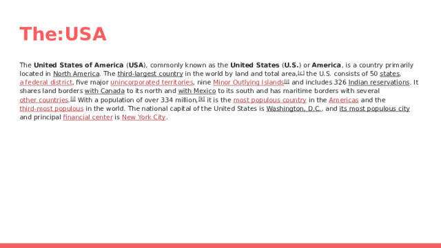 The:USA The United States of America ( USA ), commonly known as the United States ( U.S. ) or America , is a country primarily located in North America . The third-largest country in the world by land and total area, [c] the U.S. consists of 50 states , a federal district , five major unincorporated territories , nine Minor Outlying Islands [i] and includes 326 Indian reservations . It shares land borders with Canada to its north and with Mexico to its south and has maritime borders with several other countries . [j] With a population of over 334 million, [k] it is the most populous country in the Americas and the third-most populous in the world. The national capital of the United States is Washington, D.C. , and its most populous city and principal financial center is New York City . 