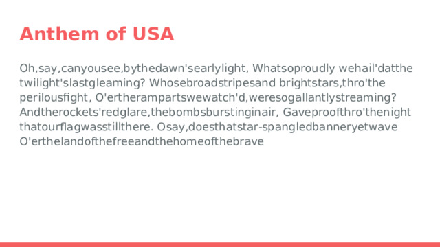 Anthem of USA Oh, say, can you see, by the dawn's early light,  What so proudly  we hail'd at the twilight's last gleaming?  Whose broad stripes and  bright stars, thro' the perilous fight, O'er the ramparts we watch'd, were so gallantly streaming?  And the rockets' red glare, the bombs bursting in air,  Gave proof thro' the night that our flag was still there.  O say, does that star‐spangled banner yet wave  O'er the land of the free and the home of the brave 