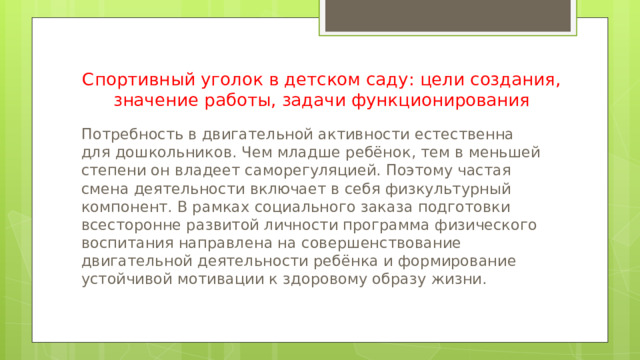 Спортивный уголок в детском саду: цели создания, значение работы, задачи функционирования Потребность в двигательной активности естественна для дошкольников. Чем младше ребёнок, тем в меньшей степени он владеет саморегуляцией. Поэтому частая смена деятельности включает в себя физкультурный компонент. В рамках социального заказа подготовки всесторонне развитой личности программа физического воспитания направлена на совершенствование двигательной деятельности ребёнка и формирование устойчивой мотивации к здоровому образу жизни. 