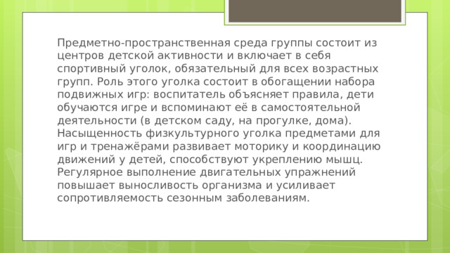 Предметно-пространственная среда группы состоит из центров детской активности и включает в себя спортивный уголок, обязательный для всех возрастных групп. Роль этого уголка состоит в обогащении набора подвижных игр: воспитатель объясняет правила, дети обучаются игре и вспоминают её в самостоятельной деятельности (в детском саду, на прогулке, дома). Насыщенность физкультурного уголка предметами для игр и тренажёрами развивает моторику и координацию движений у детей, способствуют укреплению мышц. Регулярное выполнение двигательных упражнений повышает выносливость организма и усиливает сопротивляемость сезонным заболеваниям. 