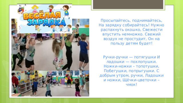 Просыпайтесь, поднимайтесь, На зарядку собирайтесь! Нужно распахнуть окошко, Свежести впустить немножко. Свежий воздух не простудит, Он на пользу детям будет! Ручки-ручки — потягушки И ладошки — похлопушки. Ножки-ножки – топотушки, Побегушки, попрыгушки. С добрым утром, ручки, Ладошки и ножки, Щёчки-цветочки – чмок!   