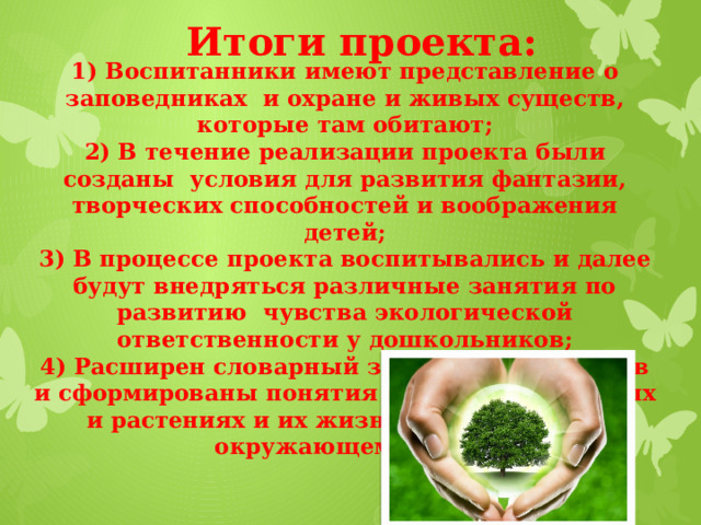 Итоги проекта: 1) Воспитанники имеют представление о заповедниках и охране и живых существ, которые там обитают;  2) В течение реализации проекта были созданы условия для развития фантазии, творческих способностей и воображения детей;  3) В процессе проекта воспитывались и далее будут внедряться различные занятия по развитию чувства экологической ответственности у дошкольников;  4) Расширен словарный запас воспитанников и сформированы понятия о царстве животных и растениях и их жизнедеятельности в окружающем мире.     