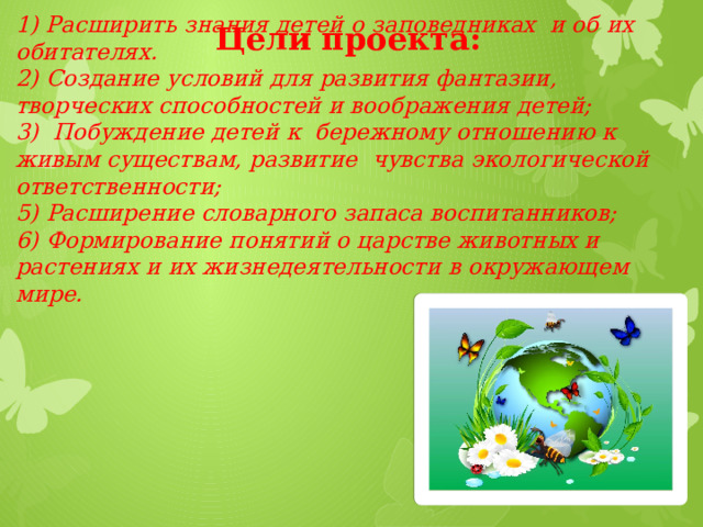 Цели проекта: 1) Расширить знания детей о заповедниках и об их обитателях.  2) Создание условий для развития фантазии, творческих способностей и воображения детей;  3) Побуждение детей к бережному отношению к живым существам, развитие чувства экологической ответственности;  5) Расширение словарного запаса воспитанников;  6) Формирование понятий о царстве животных и растениях и их жизнедеятельности в окружающем мире.    