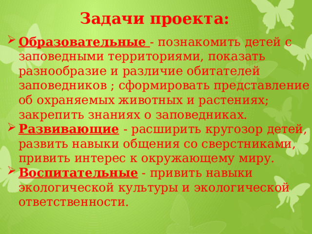 Задачи проекта: Образовательные  - познакомить детей с заповедными территориями, показать разнообразие и различие обитателей заповедников ; сформировать представление об охраняемых животных и растениях; закрепить знаниях о заповедниках. Развивающие  - расширить кругозор детей, развить навыки общения со сверстниками, привить интерес к окружающему миру. Воспитательные - привить навыки экологической культуры и экологической ответственности. 