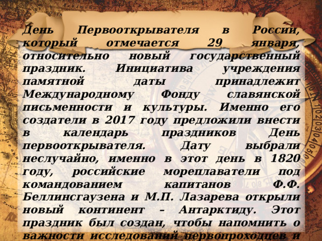 День Первооткрывателя в России, который отмечается 29 января, относительно новый государственный праздник. Инициатива учреждения памятной даты принадлежит Международному Фонду славянской письменности и культуры. Именно его создатели в 2017 году предложили внести в календарь праздников День первооткрывателя. Дату выбрали неслучайно, именно в этот день в 1820 году, российские мореплаватели под командованием капитанов Ф.Ф. Беллинсгаузена и М.П. Лазарева открыли новый континент – Антарктиду. Этот праздник был создан, чтобы напомнить о важности исследований первопроходцев и их многочисленных открытий. 