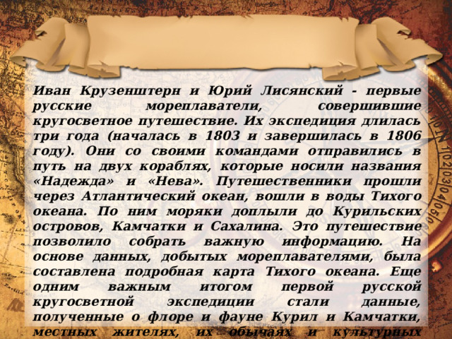 Иван Крузенштерн и Юрий Лисянский - первые русские мореплаватели, совершившие кругосветное путешествие. Их экспедиция длилась три года (началась в 1803 и завершилась в 1806 году). Они со своими командами отправились в путь на двух кораблях, которые носили названия «Надежда» и «Нева». Путешественники прошли через Атлантический океан, вошли в воды Тихого океана. По ним моряки доплыли до Курильских островов, Камчатки и Сахалина.  Это путешествие позволило собрать важную информацию. На основе данных, добытых мореплавателями, была составлена подробная карта Тихого океана. Еще одним важным итогом первой русской кругосветной экспедиции стали данные, полученные о флоре и фауне Курил и Камчатки, местных жителях, их обычаях и культурных традициях. 
